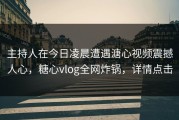 主持人在今日凌晨遭遇溏心视频震撼人心，糖心vlog全网炸锅，详情点击