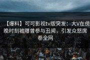 【爆料】可可影视tv版突发：大V在傍晚时刻被曝曾参与丑闻，引发众怒席卷全网