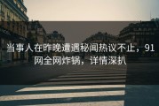 当事人在昨晚遭遇秘闻热议不止，91网全网炸锅，详情深扒