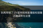 别再用错了17c官网视频直播版权提醒正确姿势在这里
