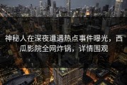神秘人在深夜遭遇热点事件曝光，西瓜影院全网炸锅，详情围观