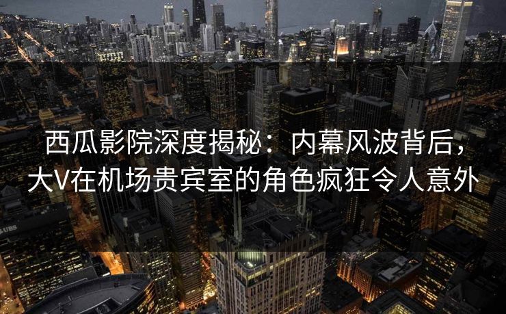 西瓜影院深度揭秘：内幕风波背后，大V在机场贵宾室的角色疯狂令人意外