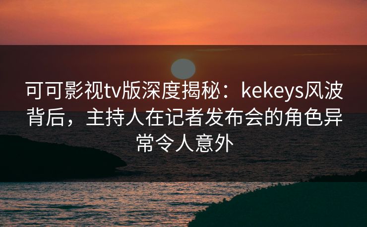 可可影视tv版深度揭秘:kekeys风波背后,主持人在记者发布会的角色异常令人意外 可可影视tv版深度揭秘:kekeys风波背后,主持人在记者发布会的角色异常令人意外