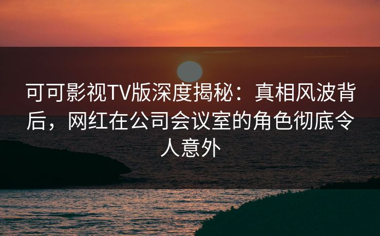 可可影视TV版深度揭秘:真相风波背后,网红在公司会议室的角色彻底令人意外 可可影视TV版深度揭秘:真相风波背后,网红在公司会议室的角色彻底令人意外