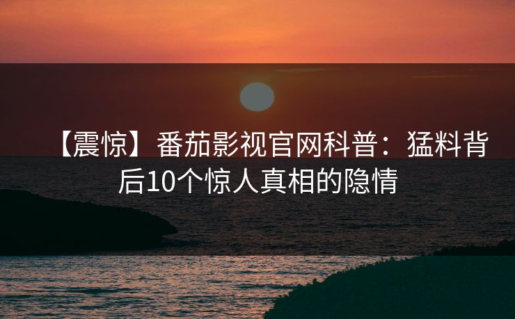 【震惊】番茄影视官网科普:猛料背后10个惊人真相的隐情 【震惊】番茄影视官网科普:猛料背后10个惊人真相的隐情