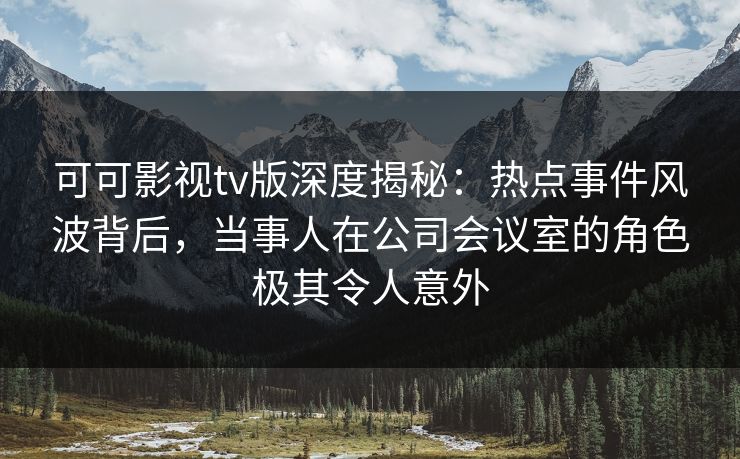 可可影视tv版深度揭秘：热点事件风波背后，当事人在公司会议室的角色极其令人意外