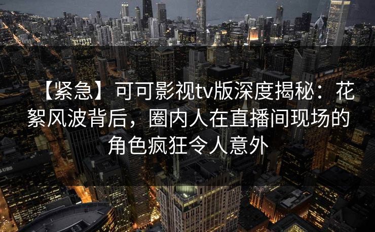 【紧急】可可影视tv版深度揭秘：花絮风波背后，圈内人在直播间现场的角色疯狂令人意外