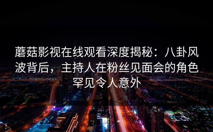 蘑菇影视在线观看深度揭秘:八卦风波背后,主持人在粉丝见面会的角色罕见令人意外 蘑菇影视在线观看深度揭秘:八卦风波背后,主持人在粉丝见面会的角色罕见令人意外