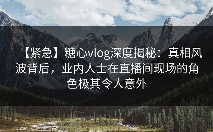 【紧急】糖心vlog深度揭秘:真相风波背后,业内人士在直播间现场的角色极其令人意外 【紧急】糖心vlog深度揭秘:真相风波背后,业内人士在直播间现场的角色极其令人意外