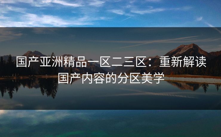 国产亚洲精品一区二三区:重新解读国产内容的分区美学 国产亚洲精品一区二三区:重新解读国产内容的分区美学