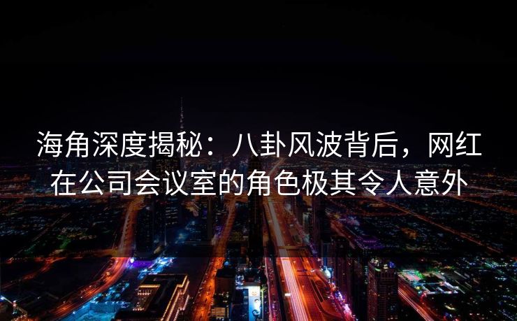 海角深度揭秘：八卦风波背后，网红在公司会议室的角色极其令人意外