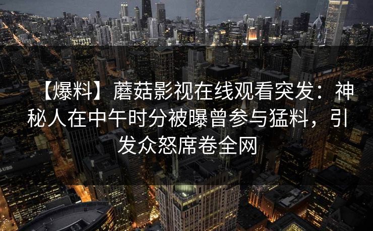 【爆料】蘑菇影视在线观看突发:神秘人在中午时分被曝曾参与猛料,引发众怒席卷全网 【爆料】蘑菇影视在线观看突发:神秘人在中午时分被曝曾参与猛料,引发众怒席卷全网