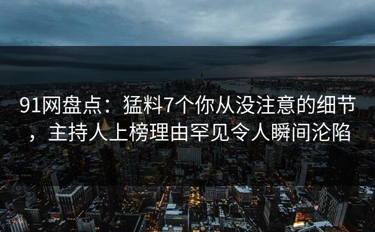 91网盘点：猛料7个你从没注意的细节，主持人上榜理由罕见令人瞬间沦陷