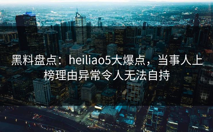 黑料盘点：heiliao5大爆点，当事人上榜理由异常令人无法自持