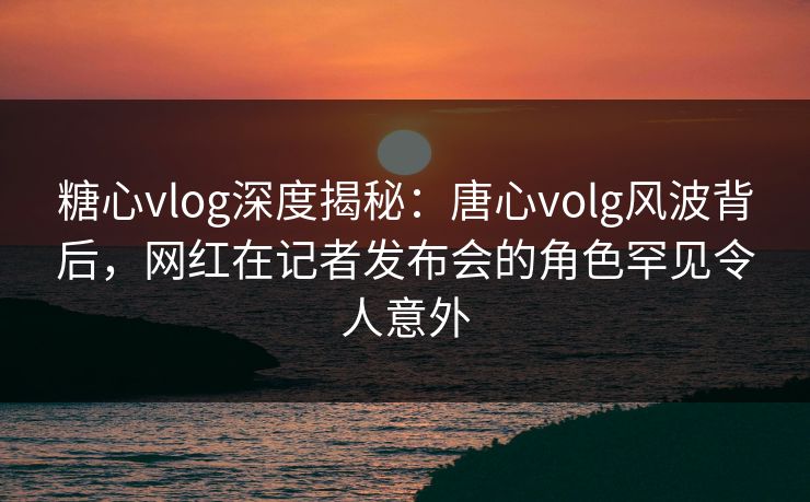 糖心vlog深度揭秘:唐心volg风波背后,网红在记者发布会的角色罕见令人意外 糖心vlog深度揭秘:唐心volg风波背后,网红在记者发布会的角色罕见令人意外