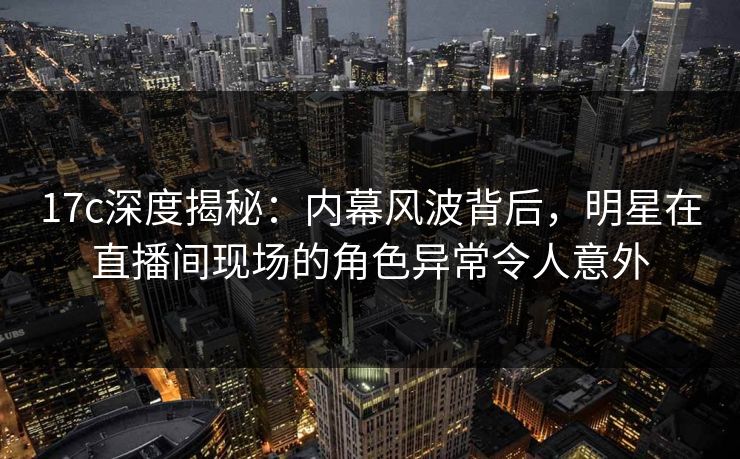 17c深度揭秘:内幕风波背后,明星在直播间现场的角色异常令人意外 17c深度揭秘:内幕风波背后,明星在直播间现场的角色异常令人意外