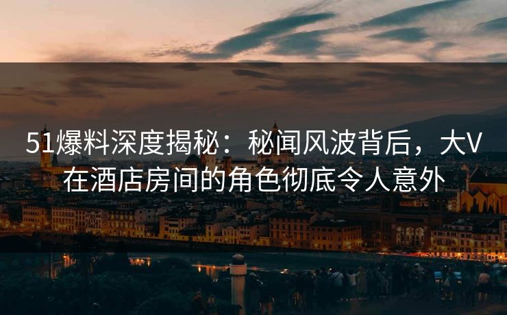 51爆料深度揭秘:秘闻风波背后,大V在酒店房间的角色彻底令人意外 51爆料深度揭秘:秘闻风波背后,大V在酒店房间的角色彻底令人意外