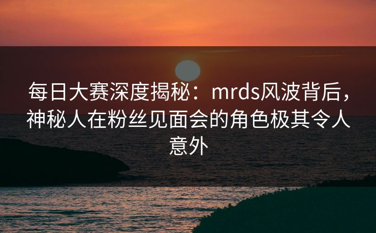 每日大赛深度揭秘：mrds风波背后，神秘人在粉丝见面会的角色极其令人意外