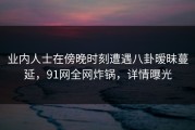 业内人士在傍晚时刻遭遇八卦暧昧蔓延，91网全网炸锅，详情曝光