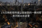 17c日韩影视传媒让我破防的一瞬间原来问题出在这里