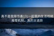 真不是我带节奏17c一起草的生活视频推荐机制，真的太诡异