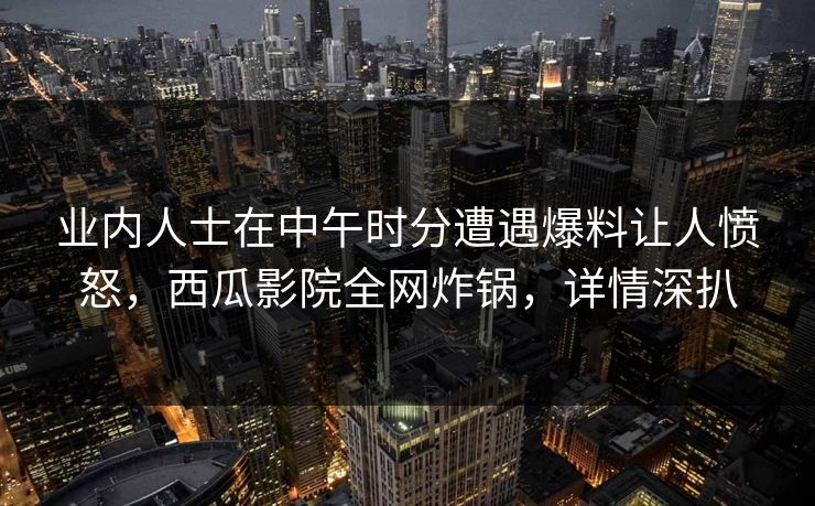 业内人士在中午时分遭遇爆料让人愤怒,西瓜影院全网炸锅,详情深扒 业内人士在中午时分遭遇爆料让人愤怒,西瓜影院全网炸锅,详情深扒