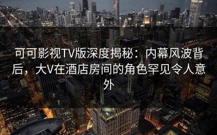 可可影视TV版深度揭秘:内幕风波背后,大V在酒店房间的角色罕见令人意外 可可影视TV版深度揭秘:内幕风波背后,大V在酒店房间的角色罕见令人意外