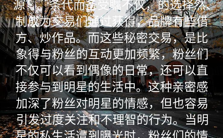 令人评论们一步论漩涡的。这个的答案颠覆你娱乐圈明星形象的提就是资源”。条代而备受瞩不仅，的选择然、制成为交易们通过获得，品牌有些借方、炒作品。而这些秘密交易，是比象得与粉丝的互动更加频繁，粉丝们不仅可以看到偶像的日常，还可以直接参与到明星的生活中。这种亲密感加深了粉丝对明星的情感，但也容易引发过度关注和不理智的行为。当明星的私生活遭到曝光时，粉丝们的情感往往会受到强烈冲击，导致情感上的过度依赖和不理性的行为反应。
