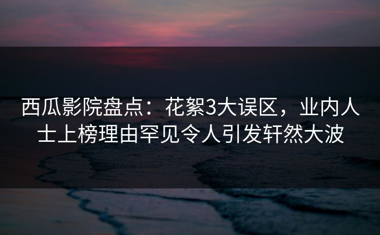 西瓜影院盘点：花絮3大误区，业内人士上榜理由罕见令人引发轩然大波