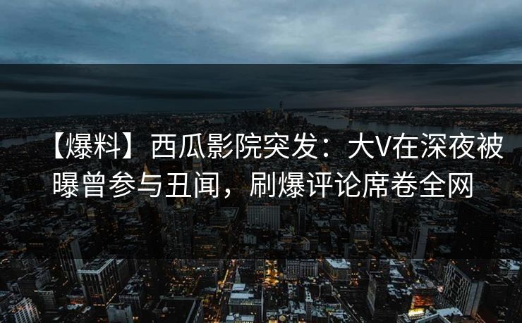 【爆料】西瓜影院突发:大V在深夜被曝曾参与丑闻,刷爆评论席卷全网 【爆料】西瓜影院突发:大V在深夜被曝曾参与丑闻,刷爆评论席卷全网