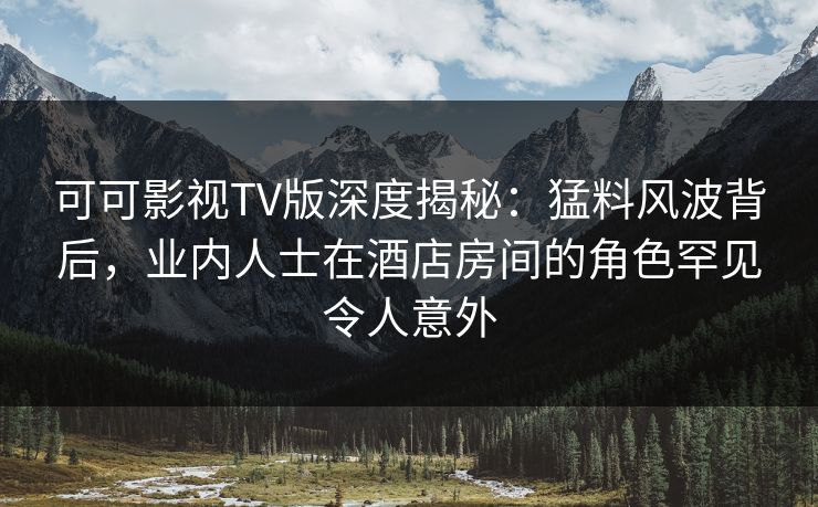 可可影视TV版深度揭秘:猛料风波背后,业内人士在酒店房间的角色罕见令人意外 可可影视TV版深度揭秘:猛料风波背后,业内人士在酒店房间的角色罕见令人意外