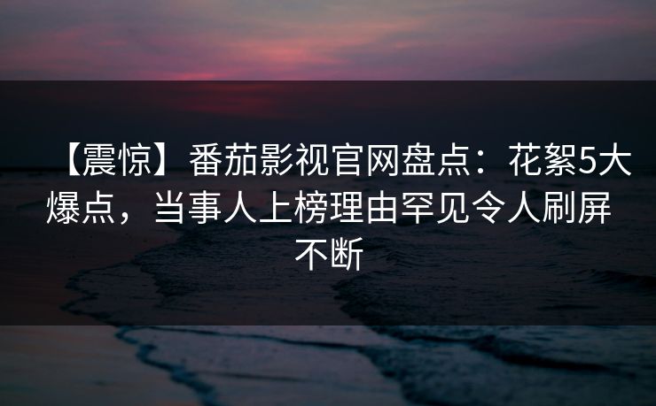 【震惊】番茄影视官网盘点：花絮5大爆点，当事人上榜理由罕见令人刷屏不断