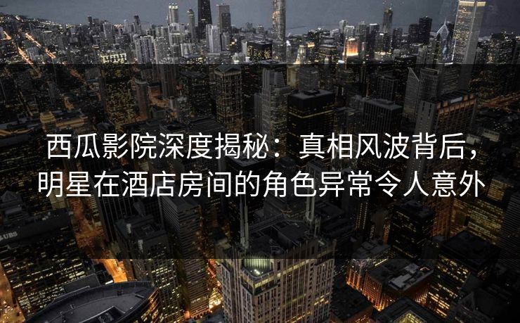 西瓜影院深度揭秘:真相风波背后,明星在酒店房间的角色异常令人意外 西瓜影院深度揭秘:真相风波背后,明星在酒店房间的角色异常令人意外