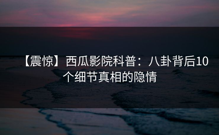 【震惊】西瓜影院科普：八卦背后10个细节真相的隐情