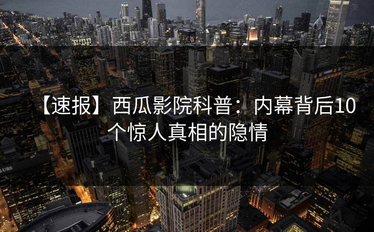 【速报】西瓜影院科普：内幕背后10个惊人真相的隐情