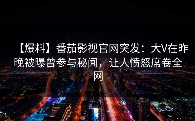【爆料】番茄影视官网突发：大V在昨晚被曝曾参与秘闻，让人愤怒席卷全网