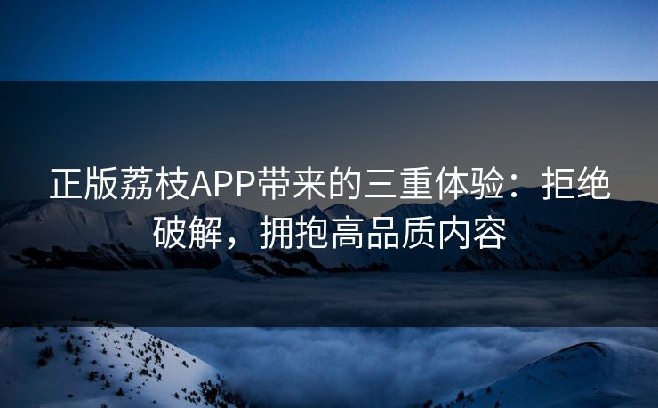 正版荔枝APP带来的三重体验：拒绝破解，拥抱高品质内容