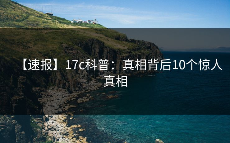【速报】17c科普：真相背后10个惊人真相