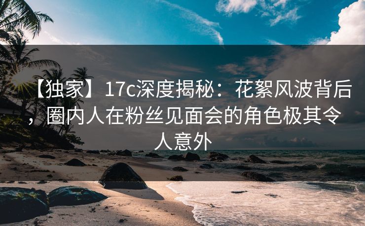 【独家】17c深度揭秘：花絮风波背后，圈内人在粉丝见面会的角色极其令人意外
