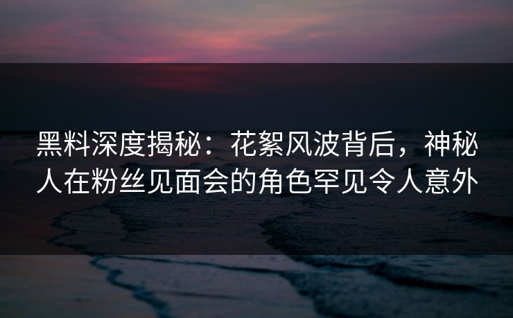 黑料深度揭秘：花絮风波背后，神秘人在粉丝见面会的角色罕见令人意外