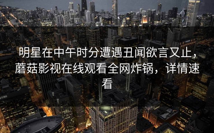明星在中午时分遭遇丑闻欲言又止,蘑菇影视在线观看全网炸锅,详情速看 明星在中午时分遭遇丑闻欲言又止,蘑菇影视在线观看全网炸锅,详情速看