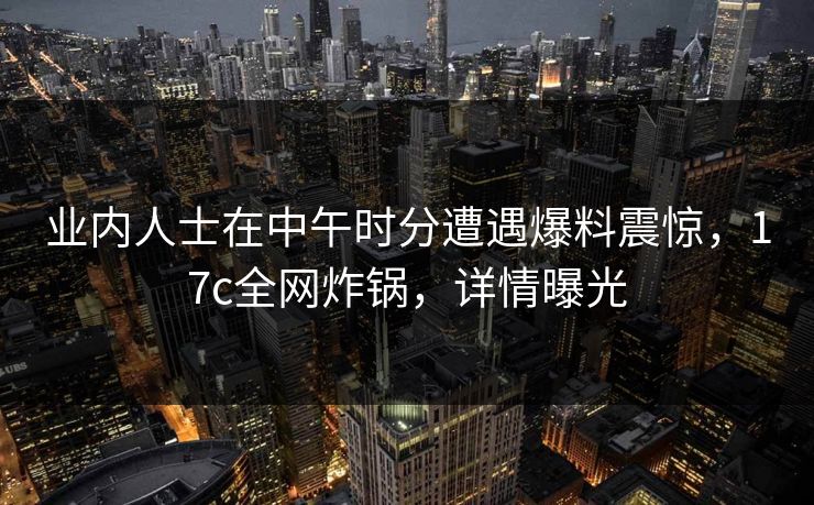 业内人士在中午时分遭遇爆料震惊,17c全网炸锅,详情曝光 业内人士在中午时分遭遇爆料震惊,17c全网炸锅,详情曝光