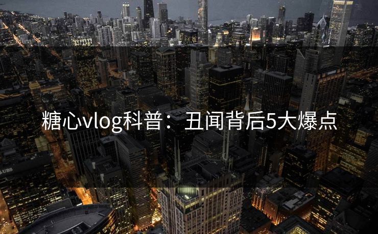 糖心vlog科普：丑闻背后5大爆点