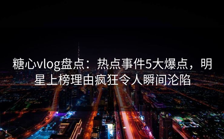 糖心vlog盘点：热点事件5大爆点，明星上榜理由疯狂令人瞬间沦陷
