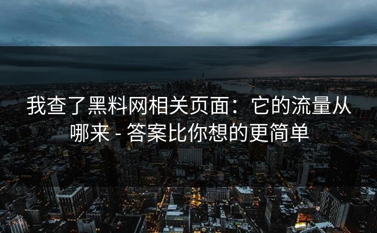 我查了黑料网相关页面:它的流量从哪来 - 答案比你想的更简单 我查了黑料网相关页面:它的流量从哪来 - 答案比你想的更简单