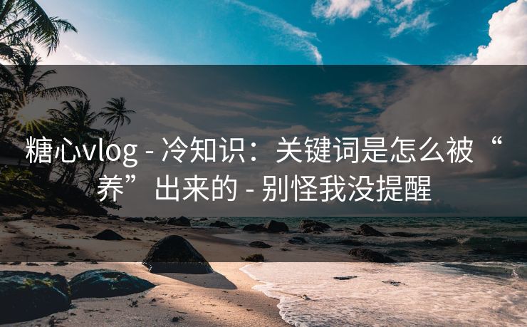 糖心vlog - 冷知识:关键词是怎么被“养”出来的 - 别怪我没提醒 糖心vlog - 冷知识:关键词是怎么被“养”出来的 - 别怪我没提醒