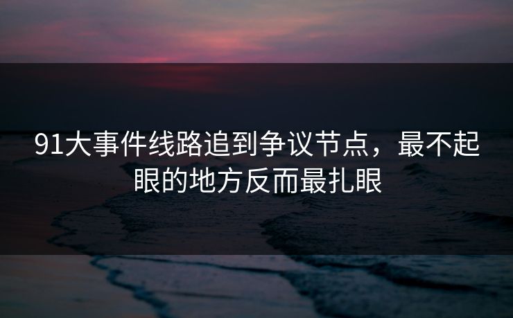 91大事件线路追到争议节点，最不起眼的地方反而最扎眼